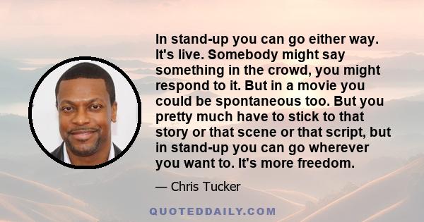 In stand-up you can go either way. It's live. Somebody might say something in the crowd, you might respond to it. But in a movie you could be spontaneous too. But you pretty much have to stick to that story or that