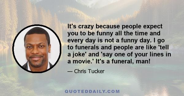 It's crazy because people expect you to be funny all the time and every day is not a funny day. I go to funerals and people are like 'tell a joke' and 'say one of your lines in a movie.' It's a funeral, man!