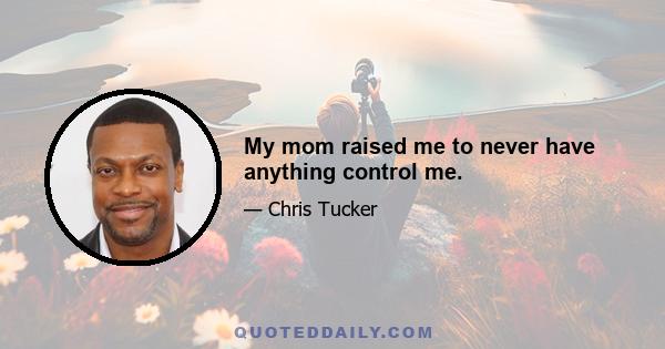 My mom raised me to never have anything control me.