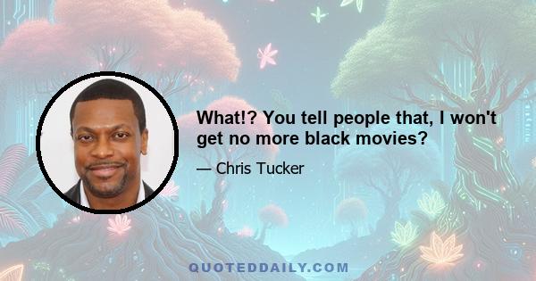 What!? You tell people that, I won't get no more black movies?