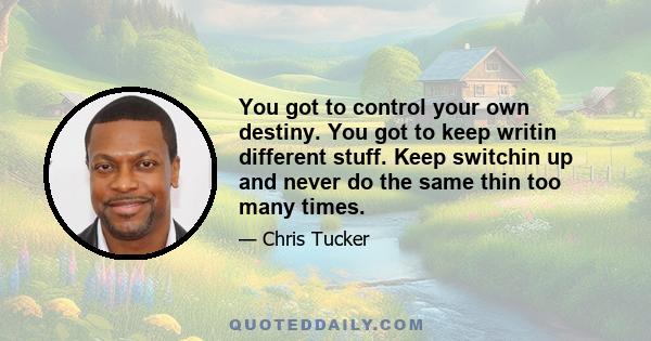 You got to control your own destiny. You got to keep writin different stuff. Keep switchin up and never do the same thin too many times.