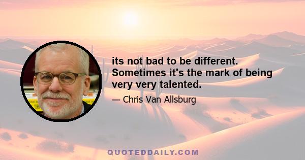 its not bad to be different. Sometimes it's the mark of being very very talented.