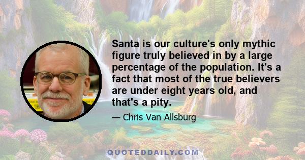 Santa is our culture's only mythic figure truly believed in by a large percentage of the population. It's a fact that most of the true believers are under eight years old, and that's a pity.