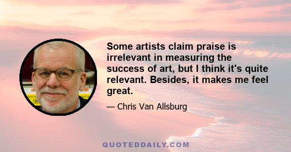 Some artists claim praise is irrelevant in measuring the success of art, but I think it's quite relevant. Besides, it makes me feel great.