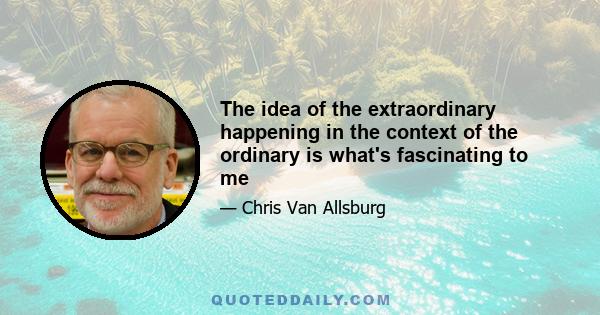 The idea of the extraordinary happening in the context of the ordinary is what's fascinating to me