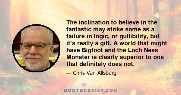 The inclination to believe in the fantastic may strike some as a failure in logic, or gullibility, but it’s really a gift. A world that might have Bigfoot and the Loch Ness Monster is clearly superior to one that