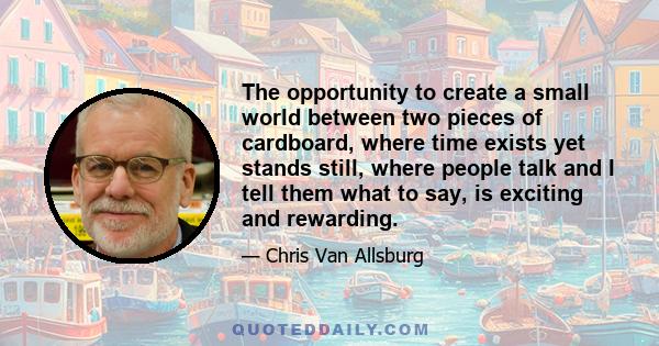 The opportunity to create a small world between two pieces of cardboard, where time exists yet stands still, where people talk and I tell them what to say, is exciting and rewarding.