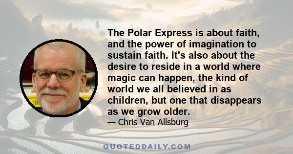 The Polar Express is about faith, and the power of imagination to sustain faith. It's also about the desire to reside in a world where magic can happen, the kind of world we all believed in as children, but one that