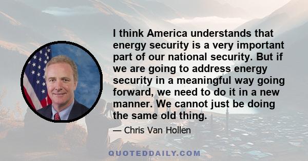 I think America understands that energy security is a very important part of our national security. But if we are going to address energy security in a meaningful way going forward, we need to do it in a new manner. We