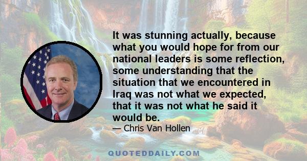 It was stunning actually, because what you would hope for from our national leaders is some reflection, some understanding that the situation that we encountered in Iraq was not what we expected, that it was not what he 