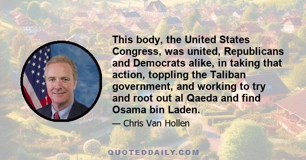 This body, the United States Congress, was united, Republicans and Democrats alike, in taking that action, toppling the Taliban government, and working to try and root out al Qaeda and find Osama bin Laden.