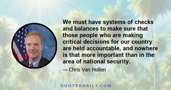 We must have systems of checks and balances to make sure that those people who are making critical decisions for our country are held accountable, and nowhere is that more important than in the area of national security.