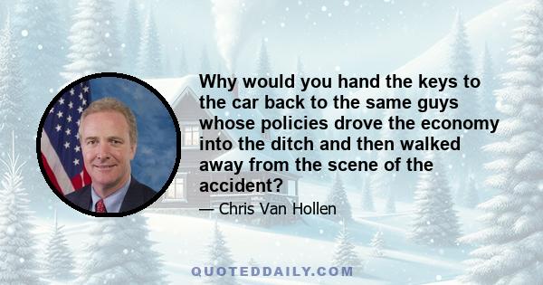 Why would you hand the keys to the car back to the same guys whose policies drove the economy into the ditch and then walked away from the scene of the accident?