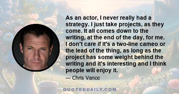 As an actor, I never really had a strategy. I just take projects, as they come. It all comes down to the writing, at the end of the day, for me. I don't care if it's a two-line cameo or the lead of the thing, as long as 