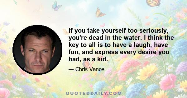 If you take yourself too seriously, you're dead in the water. I think the key to all is to have a laugh, have fun, and express every desire you had, as a kid.