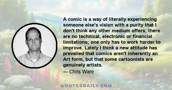 A comic is a way of literally experiencing someone else's vision with a purity that I don't think any other medium offers; there are no technical, electronic or financial limitations; one only has to work harder to