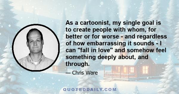 As a cartoonist, my single goal is to create people with whom, for better or for worse - and regardless of how embarrassing it sounds - I can fall in love and somehow feel something deeply about, and through.