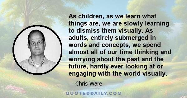 As children, as we learn what things are, we are slowly learning to dismiss them visually. As adults, entirely submerged in words and concepts, we spend almost all of our time thinking and worrying about the past and