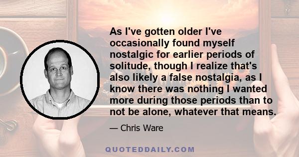 As I've gotten older I've occasionally found myself nostalgic for earlier periods of solitude, though I realize that's also likely a false nostalgia, as I know there was nothing I wanted more during those periods than