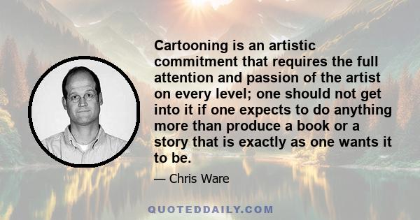 Cartooning is an artistic commitment that requires the full attention and passion of the artist on every level; one should not get into it if one expects to do anything more than produce a book or a story that is