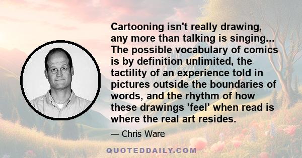 Cartooning isn't really drawing, any more than talking is singing... The possible vocabulary of comics is by definition unlimited, the tactility of an experience told in pictures outside the boundaries of words, and the 