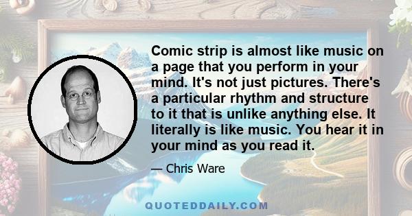 Comic strip is almost like music on a page that you perform in your mind. It's not just pictures. There's a particular rhythm and structure to it that is unlike anything else. It literally is like music. You hear it in