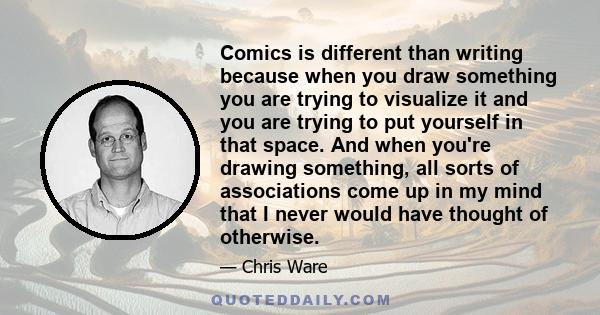 Comics is different than writing because when you draw something you are trying to visualize it and you are trying to put yourself in that space. And when you're drawing something, all sorts of associations come up in