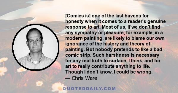 [Comics is] one of the last havens for honesty when it comes to a reader's genuine response to art. Most of us, if we don't find any sympathy or pleasure, for example, in a modern painting, are likely to blame our own