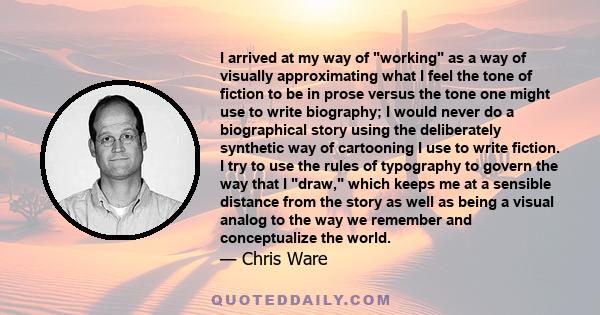 I arrived at my way of working as a way of visually approximating what I feel the tone of fiction to be in prose versus the tone one might use to write biography; I would never do a biographical story using the