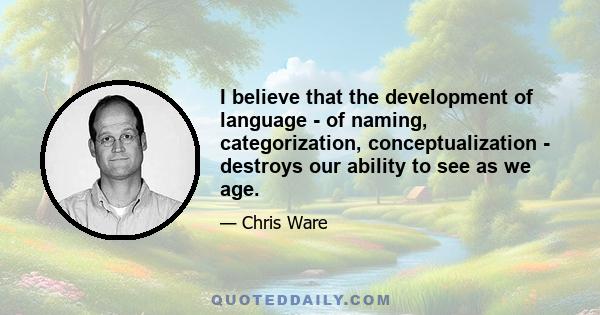 I believe that the development of language - of naming, categorization, conceptualization - destroys our ability to see as we age.