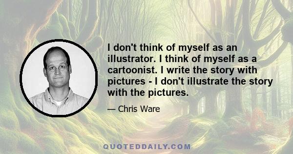 I don't think of myself as an illustrator. I think of myself as a cartoonist. I write the story with pictures - I don't illustrate the story with the pictures.