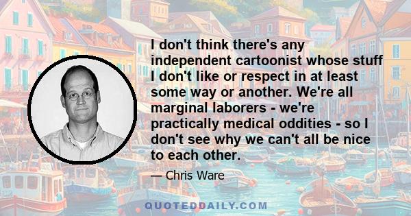 I don't think there's any independent cartoonist whose stuff I don't like or respect in at least some way or another. We're all marginal laborers - we're practically medical oddities - so I don't see why we can't all be 