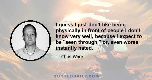 I guess I just don't like being physically in front of people I don't know very well, because I expect to be seen through, or, even worse, instantly hated.