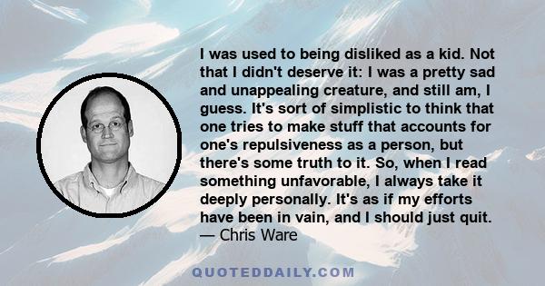 I was used to being disliked as a kid. Not that I didn't deserve it: I was a pretty sad and unappealing creature, and still am, I guess. It's sort of simplistic to think that one tries to make stuff that accounts for