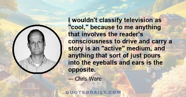 I wouldn't classify television as cool, because to me anything that involves the reader's consciousness to drive and carry a story is an active medium, and anything that sort of just pours into the eyeballs and ears is