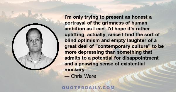 I'm only trying to present as honest a portrayal of the grimness of human ambition as I can. I'd hope it's rather uplifting, actually, since I find the sort of blind optimism and empty laughter of a great deal of