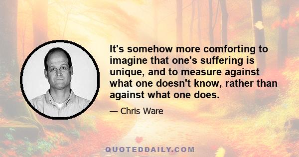 It's somehow more comforting to imagine that one's suffering is unique, and to measure against what one doesn't know, rather than against what one does.