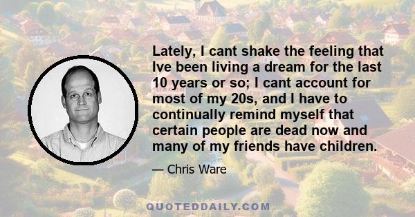 Lately, I cant shake the feeling that Ive been living a dream for the last 10 years or so; I cant account for most of my 20s, and I have to continually remind myself that certain people are dead now and many of my