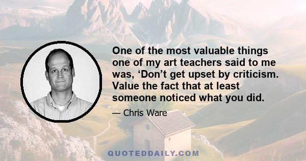 One of the most valuable things one of my art teachers said to me was, ‘Don’t get upset by criticism. Value the fact that at least someone noticed what you did.