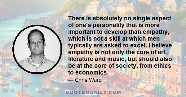 There is absolutely no single aspect of one's personality that is more important to develop than empathy, which is not a skill at which men typically are asked to excel. I believe empathy is not only the core of art,