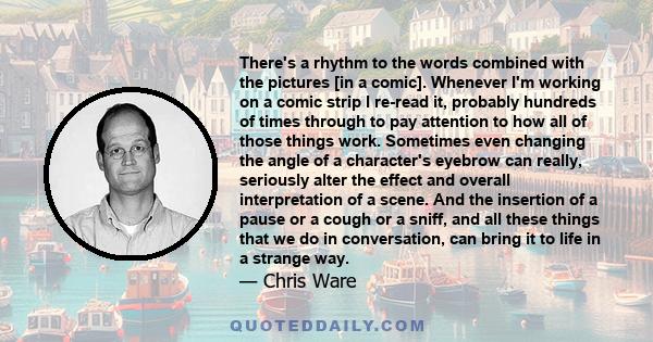 There's a rhythm to the words combined with the pictures [in a comic]. Whenever I'm working on a comic strip I re-read it, probably hundreds of times through to pay attention to how all of those things work. Sometimes