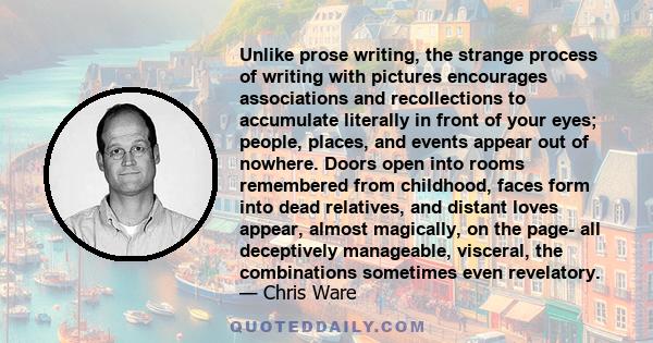 Unlike prose writing, the strange process of writing with pictures encourages associations and recollections to accumulate literally in front of your eyes; people, places, and events appear out of nowhere. Doors open