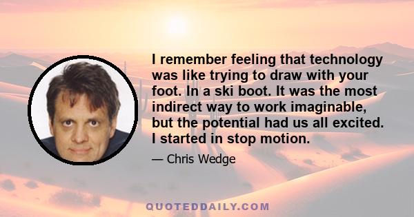 I remember feeling that technology was like trying to draw with your foot. In a ski boot. It was the most indirect way to work imaginable, but the potential had us all excited. I started in stop motion.