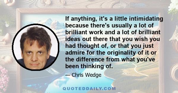 If anything, it's a little intimidating because there's usually a lot of brilliant work and a lot of brilliant ideas out there that you wish you had thought of, or that you just admire for the originality of it or the