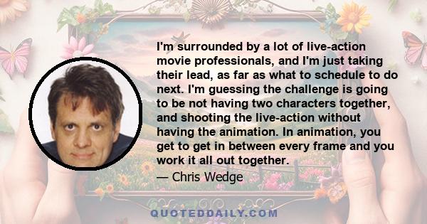 I'm surrounded by a lot of live-action movie professionals, and I'm just taking their lead, as far as what to schedule to do next. I'm guessing the challenge is going to be not having two characters together, and