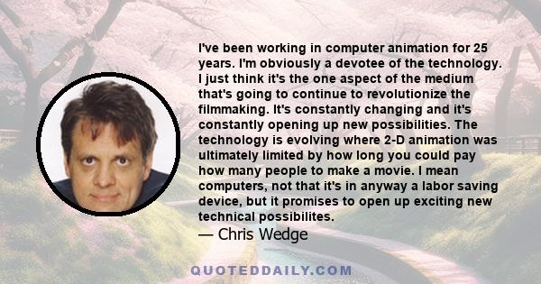 I've been working in computer animation for 25 years. I'm obviously a devotee of the technology. I just think it's the one aspect of the medium that's going to continue to revolutionize the filmmaking. It's constantly