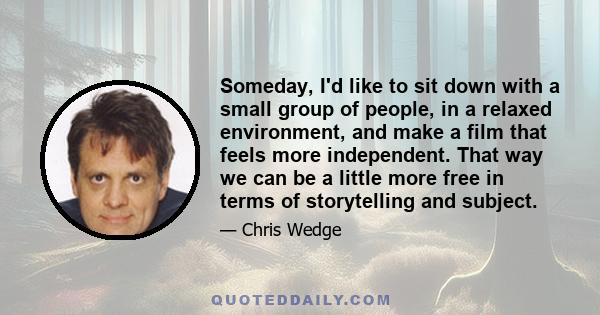 Someday, I'd like to sit down with a small group of people, in a relaxed environment, and make a film that feels more independent. That way we can be a little more free in terms of storytelling and subject.