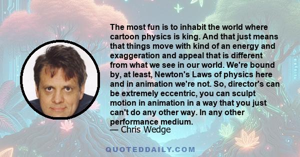 The most fun is to inhabit the world where cartoon physics is king. And that just means that things move with kind of an energy and exaggeration and appeal that is different from what we see in our world. We're bound