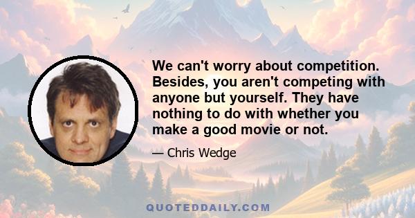 We can't worry about competition. Besides, you aren't competing with anyone but yourself. They have nothing to do with whether you make a good movie or not.