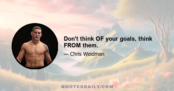 Don't think OF your goals, think FROM them.